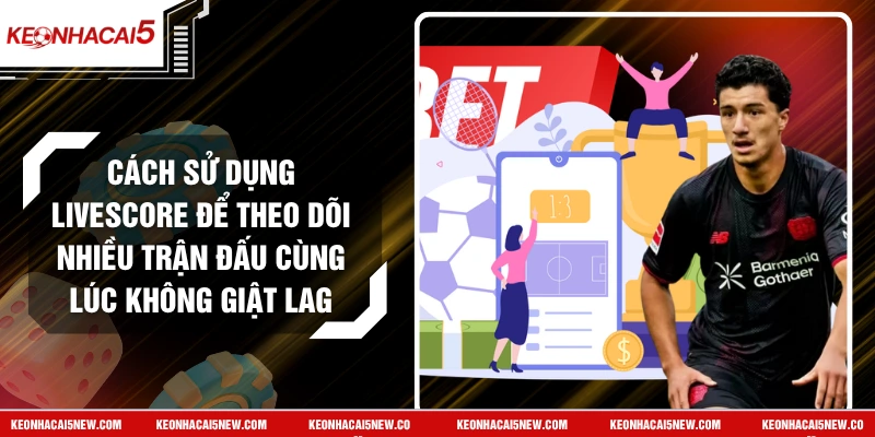 Cách Sử Dụng Livescore Để Theo Dõi Nhiều Trận Đấu Cùng Lúc Không Giật Lag