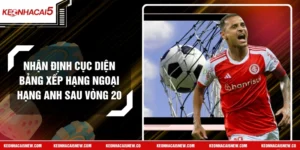 Nhận Định Cục Diện Bảng Xếp Hạng Ngoại Hạng Anh Sau Vòng 20